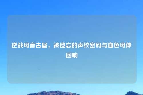 逆战母音古堡，被遗忘的声纹密码与血色母体回响
