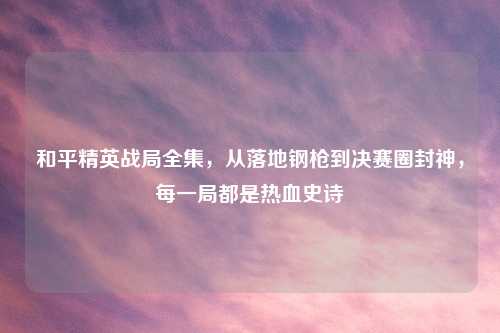 和平精英战局全集，从落地钢枪到决赛圈封神，每一局都是热血史诗
