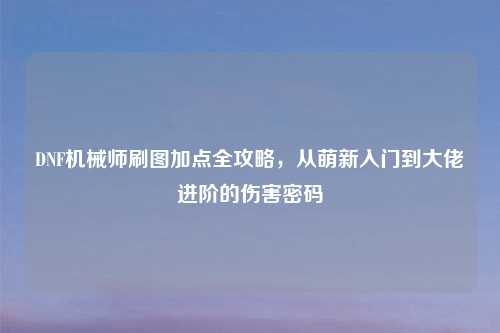 DNF机械师刷图加点全攻略，从萌新入门到大佬进阶的伤害密码