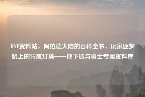 DNF资料站，阿拉德大陆的百科全书，玩家逐梦路上的导航灯塔——地下城与勇士专属资料库