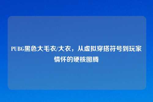 PUBG黑色大毛衣/大衣，从虚拟穿搭符号到玩家情怀的硬核图腾
