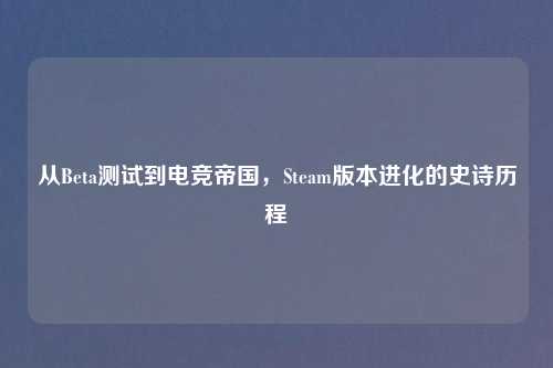 从Beta测试到电竞帝国，Steam版本进化的史诗历程