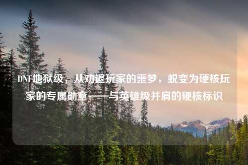 DNF地狱级，从劝退玩家的噩梦，蜕变为硬核玩家的专属勋章——与英雄级并肩的硬核标识