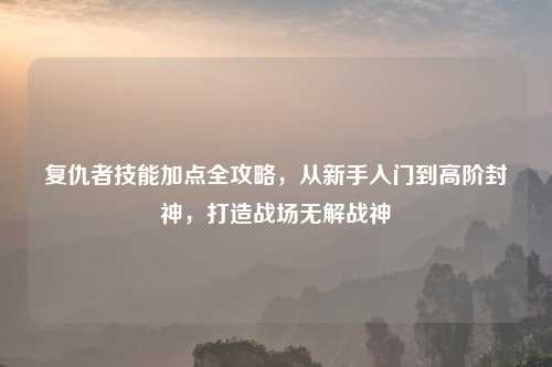 复仇者技能加点全攻略，从新手入门到高阶封神，打造战场无解战神