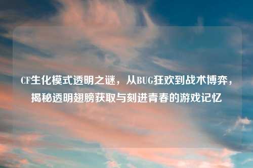 CF生化模式透明之谜，从BUG狂欢到战术博弈，揭秘透明翅膀获取与刻进青春的游戏记忆