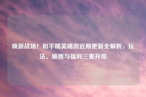 焕新战场！和平精英端游近期更新全解析，玩法、画质与福利三重升级