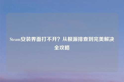 Steam安装界面打不开？从根源排查到完美解决全攻略