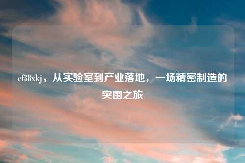 cf38xkj，从实验室到产业落地，一场精密制造的突围之旅