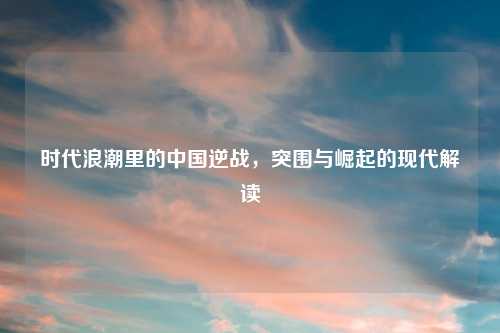 时代浪潮里的中国逆战，突围与崛起的现代解读