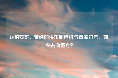 CF脑残哥，曾经的快乐制造机与青春符号，如今去向何方？