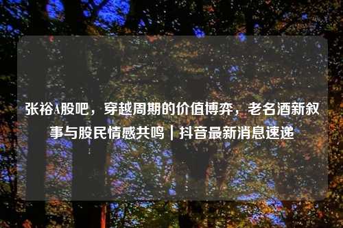 张裕A股吧，穿越周期的价值博弈，老名酒新叙事与股民情感共鸣｜抖音最新消息速递