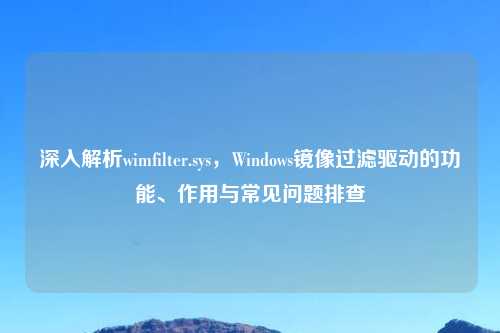 深入解析wimfilter.sys，Windows镜像过滤驱动的功能、作用与常见问题排查