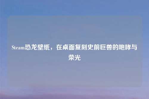 Steam恐龙壁纸，在桌面复刻史前巨兽的咆哮与荣光