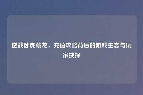 逆战卧虎藏龙，充值攻略背后的游戏生态与玩家抉择