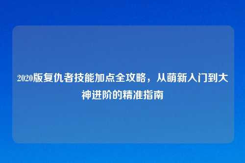2020版复仇者技能加点全攻略，从萌新入门到大神进阶的精准指南