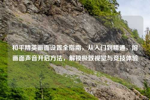 和平精英画面设置全指南，从入门到精通，附画面声音开启     ，解锁极致视觉与竞技体验