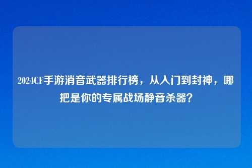 2024CF手游消音武器排行榜，从入门到封神，哪把是你的专属战场静音杀器？