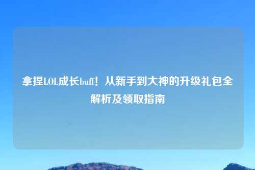 拿捏LOL成长buff！从新手到大神的升级礼包全解析及领取指南