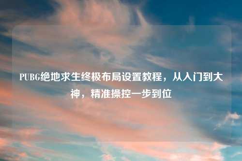 PUBG绝地求生终极布局设置教程，从入门到大神，精准操控一步到位