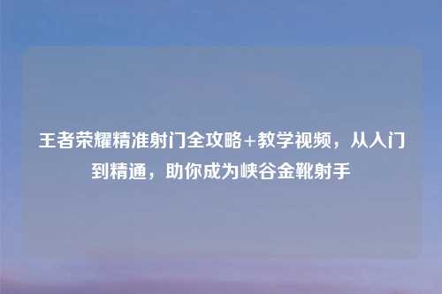 王者荣耀精准射门全攻略+教学视频，从入门到精通，助你成为峡谷金靴射手