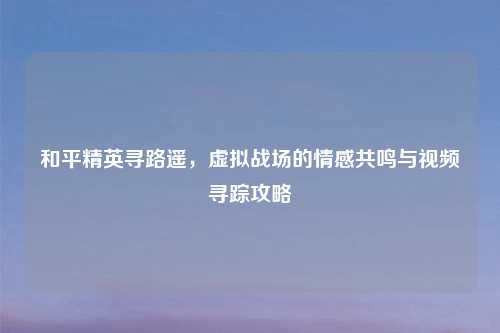和平精英寻路遥，虚拟战场的情感共鸣与视频寻踪攻略