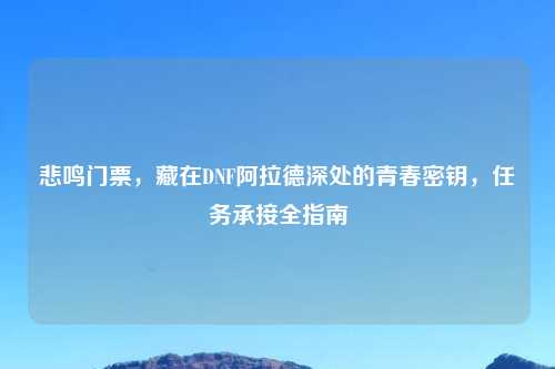 悲鸣门票，藏在DNF阿拉德深处的青春密钥，任务承接全指南