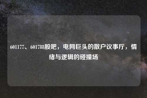 601177、601788股吧，电网巨头的散户议事厅，情绪与逻辑的碰撞场