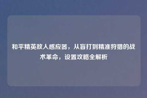和平精英敌人感应器，从盲打到精准狩猎的战术革命，设置攻略全解析