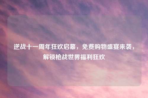 逆战十一周年狂欢启幕，免费购物盛宴来袭，解锁枪战世界福利狂欢