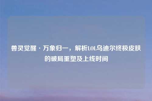 兽灵觉醒·万象归一，解析LOL乌迪尔终极皮肤的破局重塑及上线时间