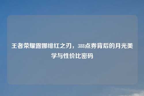 王者荣耀露娜绯红之刃，388点券背后的月光美学与性价比密码