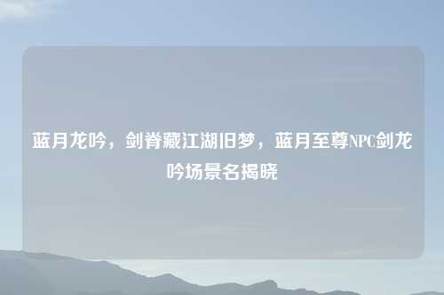 蓝月龙吟，剑脊藏江湖旧梦，蓝月至尊NPC剑龙吟场景名揭晓