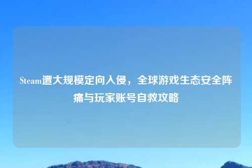 Steam遭大规模定向入侵，全球游戏生态安全阵痛与玩家账号自救攻略