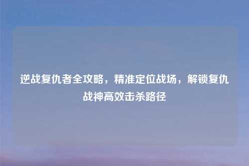 逆战复仇者全攻略，精准定位战场，解锁复仇战神高效击杀路径