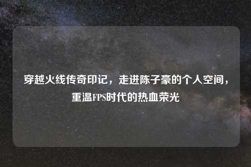 穿越火线传奇印记，走进陈子豪的个人空间，重温FPS时代的热血荣光