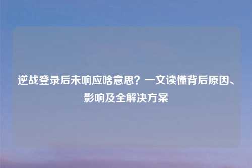 逆战登录后未响应啥意思？一文读懂背后原因、影响及全解决方案