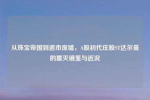 从珠宝帝国到退市废墟，A股初代庄股ST达尔曼的覆灭镜鉴与近况