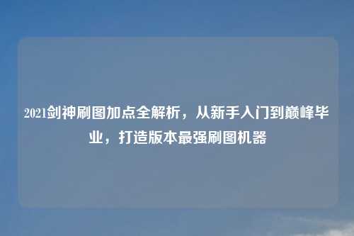 2021剑神刷图加点全解析，从新手入门到巅峰毕业，打造版本最强刷图机器