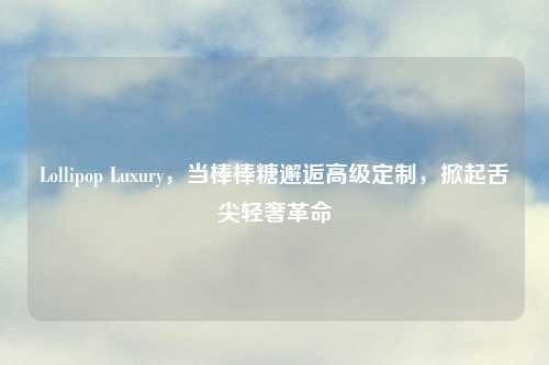 Lollipop Luxury，当棒棒糖邂逅高级定制，掀起舌尖轻奢革命
