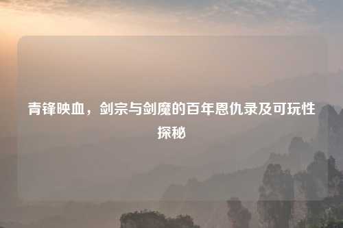 青锋映血，剑宗与剑魔的百年恩仇录及可玩性探秘