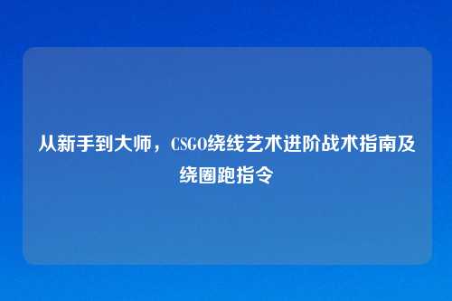 从新手到大师，CSGO绕线艺术进阶战术指南及绕圈跑指令