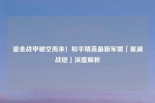鎏金战甲破空而来！和平精英最新军需「星澜战铠」深度解析