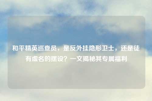 和平精英巡查员，是反外挂隐形卫士，还是徒有虚名的摆设？一文揭秘其专属福利