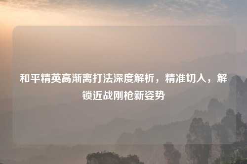 和平精英高渐离打法深度解析，精准切入，解锁近战刚枪新姿势