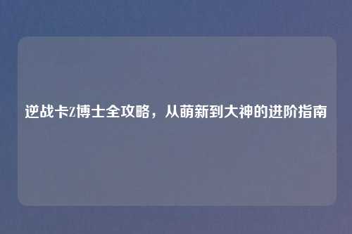 逆战卡Z博士全攻略，从萌新到大神的进阶指南