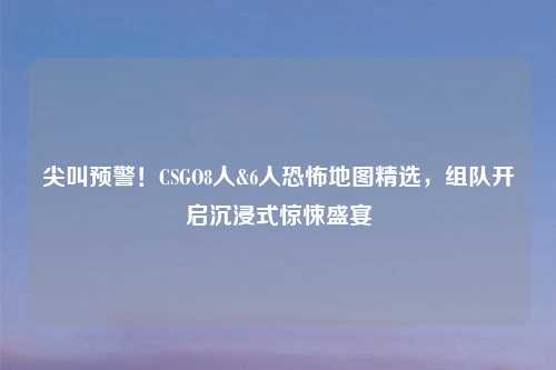尖叫预警！CSGO8人&6人恐怖地图精选，组队开启沉浸式惊悚盛宴