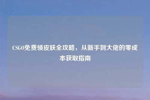 CSGO免费领皮肤全攻略，从新手到大佬的零成本获取指南
