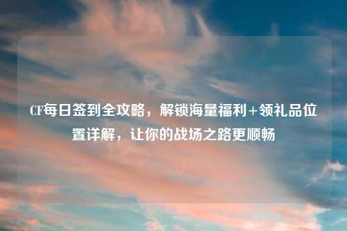 CF每日签到全攻略，解锁海量福利+领礼品位置详解，让你的战场之路更顺畅