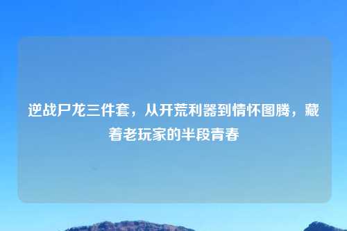 逆战尸龙三件套，从开荒利器到情怀图腾，藏着老玩家的半段青春
