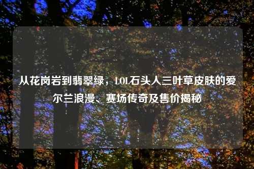 从花岗岩到翡翠绿，LOL石头人三叶草皮肤的爱尔兰浪漫、赛场传奇及售价揭秘